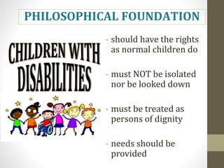 - should have the rights
as normal children do
- must NOT be isolated
nor be looked down
- must be treated as
persons of dignity
- needs should be
provided
PHILOSOPHICAL FOUNDATION
 