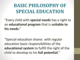 • “Every child with special needs has a right to
an educational program that is suitable to
his needs.”
• “Special education shares with regular
education basic responsibilities of the
educational system to fulfill the right of the
child to develop to his full potential.”
BASIC PHILOSOPHY OF
SPECIAL EDUCATION
 