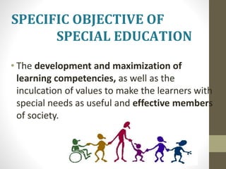 SPECIFIC OBJECTIVE OF
SPECIAL EDUCATION
• The development and maximization of
learning competencies, as well as the
inculcation of values to make the learners with
special needs as useful and effective members
of society.
 