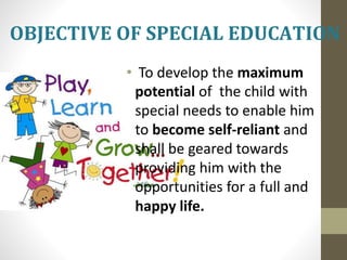 • To develop the maximum
potential of the child with
special needs to enable him
to become self-reliant and
shall be geared towards
providing him with the
opportunities for a full and
happy life.
OBJECTIVE OF SPECIAL EDUCATION
 