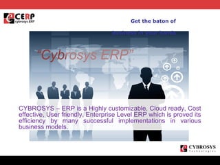 Get the baton of
business in your hands

“Cybrosys ERP”

CYBROSYS – ERP is a Highly customizable, Cloud ready, Cost
effective, User friendly, Enterprise Level ERP which is proved its
efficiency by many successful implementations in various
business models.

z

 
