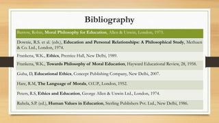 Bibliography
Barrow, Robin, Moral Philosophy for Education, Allen & Unwin, London, 1975.
Downie, R.S. et al. (eds.), Education and Personal Relationships: A Philosophical Study, Methuen
& Co. Ltd., London, 1974.
Frankena, W.K., Ethics, Prentice Hall, New Delhi, 1989.
Frankena, W.K., Towards Philosophy of Moral Education, Hayward Educational Review, 28, 1958.
Guha, D, Educational Ethics, Concept Publishing Company, New Delhi, 2007.
Hare, R.M, The Language of Morals, O.U.P., London, 1952.
Peters, R.S, Ethics and Education, George Allen & Unwin Ltd., London, 1974.
Ruhela, S.P. (ed.), Human Values in Education, Sterling Publishers Pvt. Ltd., New Delhi, 1986.
 