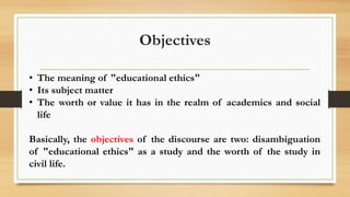Objectives
• The meaning of "educational ethics"
• Its subject matter
• The worth or value it has in the realm of academics and social
life
Basically, the objectives of the discourse are two: disambiguation
of "educational ethics" as a study and the worth of the study in
civil life.
 