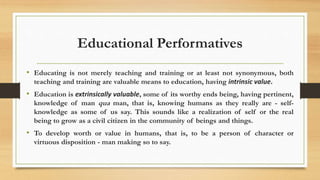 Educational Performatives
• Educating is not merely teaching and training or at least not synonymous, both
teaching and training are valuable means to education, having intrinsic value.
• Education is extrinsically valuable, some of its worthy ends being, having pertinent,
knowledge of man qua man, that is, knowing humans as they really are - self-
knowledge as some of us say. This sounds like a realization of self or the real
being to grow as a civil citizen in the community of beings and things.
• To develop worth or value in humans, that is, to be a person of character or
virtuous disposition - man making so to say.
 