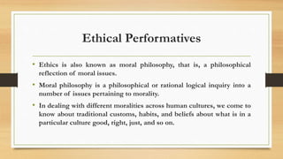Ethical Performatives
• Ethics is also known as moral philosophy, that is, a philosophical
reflection of moral issues.
• Moral philosophy is a philosophical or rational logical inquiry into a
number of issues pertaining to morality.
• In dealing with different moralities across human cultures, we come to
know about traditional customs, habits, and beliefs about what is in a
particular culture good, right, just, and so on.
 
