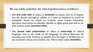 We can safely underline the ethical performatives as follows:
• The first order task of ethics is normative in nature, that is, to inquire
into the details and logical validity of a norm or standard or, norms or
standards, based on which we evaluate some human intentions,
decisions and actions as ethically valuable or right, good, just and so on.
This is done under normative ethics.
• The second order performative of ethics is meta-study of ethical
language, that is, the study of the language of ethical discourse for
meaning and truth. Further, to inquire into the logic or justification of
one normative theory over another one. This is done under metaethics.
 