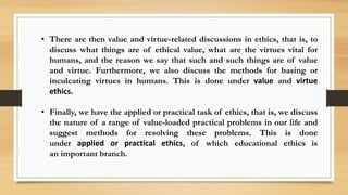• There are then value and virtue-related discussions in ethics, that is, to
discuss what things are of ethical value, what are the virtues vital for
humans, and the reason we say that such and such things are of value
and virtue. Furthermore, we also discuss the methods for basing or
inculcating virtues in humans. This is done under value and virtue
ethics.
• Finally, we have the applied or practical task of ethics, that is, we discuss
the nature of a range of value-loaded practical problems in our life and
suggest methods for resolving these problems. This is done
under applied or practical ethics, of which educational ethics is
an important branch.
 