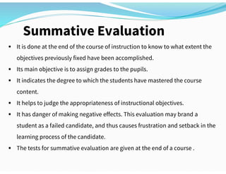 Summative Evaluation
 It is done at the end of the course of instruction to know to what extent the
objectives previously fixed have been accomplished.
 Its main objective is to assign grades to the pupils.
 It indicates the degree to which the students have mastered the course
content.
 It helps to judge the appropriateness of instructional objectives.
 It has danger of making negative effects. This evaluation may brand a
student as a failed candidate, and thus causes frustration and setback in the
learning process of the candidate.
 The tests for summative evaluation are given at the end of a course .
 