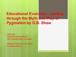 Educational Evolution: reading
through the Myth and Play of
Pygmalion by G.B. Shaw
Neha Jain
Research Scholar (Ph.D)
Shri Venkateshwara University.
Research Supervisor and Editor
Dr. Seema Mathur
 