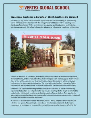 Educational Excellence in Gorakhpur: CBSE School Sets the Standard
Gorakhpur, a city known for its historical significance and cultural heritage, is now making
waves in the educational sector with the emergence of a CBSE school that is setting new
standards of excellence. With a commitment to providing quality education and fostering
holistic development, this school is becoming a beacon of educational excellence in the region.
Located in the heart of Gorakhpur, this CBSE school stands out for its modern infrastructure,
dedicated faculty, and innovative teaching methodologies. From well-equipped classrooms to
state-of-the-art laboratories and libraries, the school provides students with a conducive
environment for learning and exploration. The emphasis on technology integration further
enhances the learning experience, preparing students for the challenges of the digital age.
One of the key factors contributing to the success of this school is its faculty. Comprising
experienced educators and subject matter experts, the teaching staff is deeply committed to
nurturing the intellectual, emotional, and social growth of every student. Their passion for
teaching and personalized approach to education ensures that each student receives individual
attention and support to excel academically.
In addition to academic excellence, the school places a strong emphasis on extracurricular
activities and sports. Recognizing the importance of holistic development, students are
encouraged to participate in various clubs, competitions, and cultural events. Whether it’s
 