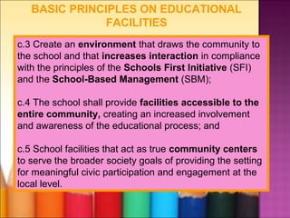 BASIC PRINCIPLES ON EDUCATIONAL
               FACILITIES
c.3 Create an environment that draws the community to
the school and that increases interaction in compliance
with the principles of the Schools First Initiative (SFI)
and the School-Based Management (SBM);

c.4 The school shall provide facilities accessible to the
entire community, creating an increased involvement
and awareness of the educational process; and

c.5 School facilities that act as true community centers
to serve the broader society goals of providing the setting
for meaningful civic participation and engagement at the
local level.
 