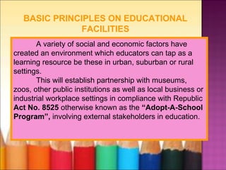 BASIC PRINCIPLES ON EDUCATIONAL
               FACILITIES
       A variety of social and economic factors have
created an environment which educators can tap as a
learning resource be these in urban, suburban or rural
settings.
       This will establish partnership with museums,
zoos, other public institutions as well as local business or
industrial workplace settings in compliance with Republic
Act No. 8525 otherwise known as the “Adopt-A-School
Program”, involving external stakeholders in education.
 