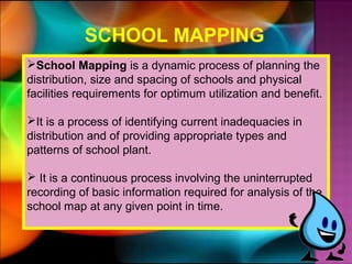 SCHOOL MAPPING
School Mapping is a dynamic process of planning the
distribution, size and spacing of schools and physical
facilities requirements for optimum utilization and benefit.

It is a process of identifying current inadequacies in
distribution and of providing appropriate types and
patterns of school plant.

 It is a continuous process involving the uninterrupted
recording of basic information required for analysis of the
school map at any given point in time.
 