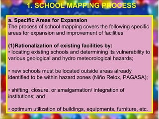 1. SCHOOL MAPPING PROCESS

a. Specific Areas for Expansion
The process of school mapping covers the following specific
areas for expansion and improvement of facilities

(1)Rationalization of existing facilities by:
• locating existing schools and determining its vulnerability to
various geological and hydro meteorological hazards;

• new schools must be located outside areas already
identified to be within hazard zones (Niño Relox, PAGASA);

• shifting, closure, or amalgamation/ integration of
institutions; and

• optimum utilization of buildings, equipments, furniture, etc.
 