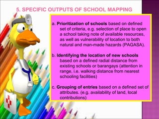 5. SPECIFIC OUTPUTS OF SCHOOL MAPPING

           a. Prioritization of schools based on defined
               set of criteria, e.g. selection of place to open
               a school taking note of available resources,
               as well as vulnerability of location to both
               natural and man-made hazards (PAGASA).

           b. Identifying the location of new schools
                based on a defined radial distance from
                existing schools or barangays (attention in
                range, i.e. walking distance from nearest
                schooling facilities)

           c. Grouping of entries based on a defined set of
               attributes. (e.g. availability of land, local
               contributions)
 