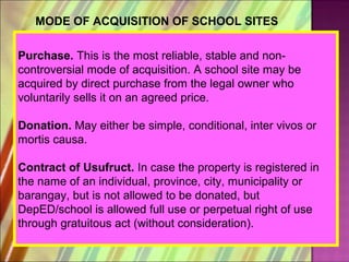 MODE OF ACQUISITION OF SCHOOL SITES

Purchase. This is the most reliable, stable and non-
controversial mode of acquisition. A school site may be
acquired by direct purchase from the legal owner who
voluntarily sells it on an agreed price.

Donation. May either be simple, conditional, inter vivos or
mortis causa.

Contract of Usufruct. In case the property is registered in
the name of an individual, province, city, municipality or
barangay, but is not allowed to be donated, but
DepED/school is allowed full use or perpetual right of use
through gratuitous act (without consideration).
 