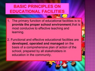 BASIC PRINCIPLES ON
 EDUCATIONAL FACILITIES

1. The primary function of educational facilities is to
   provide the proper school environment that is
   most conducive to effective teaching and
   learning.

2. Functional and effective educational facilities are
    developed, operated and managed on the
    basis of a comprehensive plan of action of the
    school, prepared by all stakeholders in
    education in the community.
 