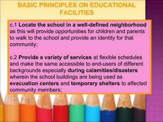 BASIC PRINCIPLES ON EDUCATIONAL
               FACILITIES
c.1 Locate the school in a well-defined neighborhood
as this will provide opportunities for children and parents
to walk to the school and provide an identity for that
community;

c.2 Provide a variety of services at flexible schedules
and make the same accessible to end-users of different
backgrounds especially during calamities/disasters
wherein the school buildings are being used as
evacuation centers and temporary shelters to affected
community members;
 