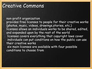 Creative Commons non-profit organization provides free licenses to people for their creative works (photos, music, videos, drawings,stories, etc.) licenses allows an individuals works to be shared, edited, and expanded upon by the rest of the world    licenses covers everything that copyright laws cover   individuals can put conditions on how the public can use their creative works   six main licenses are available with four possible conditions to choose from 
