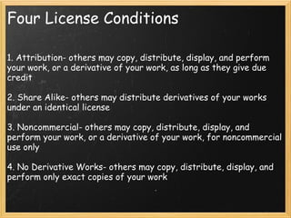 Four License Conditions 1. Attribution- others may copy, distribute, display, and perform your work, or a derivative of your work, as long as they give due credit    2. Share Alike- others may distribute derivatives of your works under an identical license    3. Noncommercial- others may copy, distribute, display, and perform your work, or a derivative of your work, for noncommercial use only    4. No Derivative Works- others may copy, distribute, display, and perform only exact copies of your work  