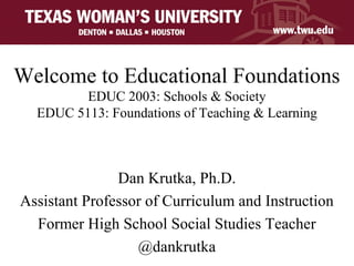 Welcome to Educational Foundations
EDUC 2003: Schools & Society
EDUC 5113: Foundations of Teaching & Learning
Dan Krutka, Ph.D.
Assistant Professor of Curriculum and Instruction
Former High School Social Studies Teacher
@dankrutka
 