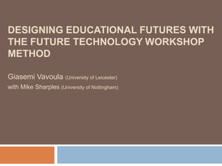 Designing Educational Futures with the Future Technology Workshop method Giasemi Vavoula (University of Leicester) with Mike Sharples (University of Nottingham) 