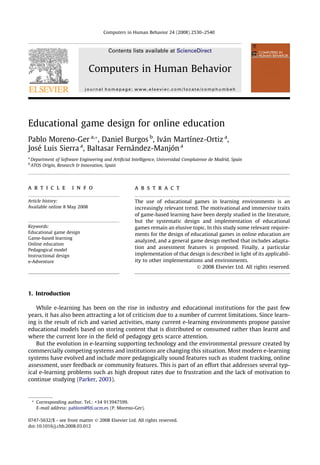 Computers in Human Behavior 24 (2008) 2530–2540



                                         Contents lists available at ScienceDirect


                                Computers in Human Behavior
                              journal homepage: www.elsevier.com/locate/comphumbeh




Educational game design for online education
Pablo Moreno-Ger a,*, Daniel Burgos b, Iván Martínez-Ortiz a,
José Luis Sierra a, Baltasar Fernández-Manjón a
a
    Department of Software Engineering and Artiﬁcial Intelligence, Universidad Complutense de Madrid, Spain
b
    ATOS Origin, Research & Innovation, Spain




a r t i c l e           i n f o                       a b s t r a c t

Article history:                                      The use of educational games in learning environments is an
Available online 8 May 2008                           increasingly relevant trend. The motivational and immersive traits
                                                      of game-based learning have been deeply studied in the literature,
                                                      but the systematic design and implementation of educational
Keywords:                                             games remain an elusive topic. In this study some relevant require-
Educational game design                               ments for the design of educational games in online education are
Game-based learning
                                                      analyzed, and a general game design method that includes adapta-
Online education
Pedagogical model
                                                      tion and assessment features is proposed. Finally, a particular
Instructional design                                  implementation of that design is described in light of its applicabil-
e-Adventure                                           ity to other implementations and environments.
                                                                                 Ó 2008 Elsevier Ltd. All rights reserved.




1. Introduction

   While e-learning has been on the rise in industry and educational institutions for the past few
years, it has also been attracting a lot of criticism due to a number of current limitations. Since learn-
ing is the result of rich and varied activities, many current e-learning environments propose passive
educational models based on storing content that is distributed or consumed rather than learnt and
where the current lore in the ﬁeld of pedagogy gets scarce attention.
   But the evolution in e-learning supporting technology and the environmental pressure created by
commercially competing systems and institutions are changing this situation. Most modern e-learning
systems have evolved and include more pedagogically sound features such as student tracking, online
assessment, user feedback or community features. This is part of an effort that addresses several typ-
ical e-learning problems such as high dropout rates due to frustration and the lack of motivation to
continue studying (Parker, 2003).



    * Corresponding author. Tel.: +34 913947599.
      E-mail address: pablom@fdi.ucm.es (P. Moreno-Ger).

0747-5632/$ - see front matter Ó 2008 Elsevier Ltd. All rights reserved.
doi:10.1016/j.chb.2008.03.012
 