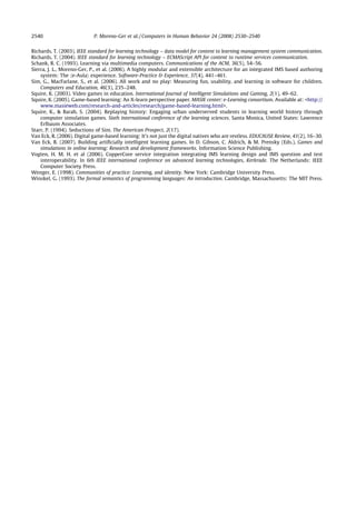 2540                        P. Moreno-Ger et al. / Computers in Human Behavior 24 (2008) 2530–2540


Richards, T. (2003). IEEE standard for learning technology – data model for content to learning management system communication.
Richards, T. (2004). IEEE standard for learning technology – ECMAScript API for content to runtime services communication.
Schank, R. C. (1993). Learning via multimedia computers. Communications of the ACM, 36(5), 54–56.
Sierra, J. L., Moreno-Ger, P., et al. (2006). A highly modular and extensible architecture for an integrated IMS based authoring
    system: The he-Aulai experience. Software-Practice  Experience, 37(4), 441–461.
Sim, G., MacFarlane, S., et al. (2006). All work and no play: Measuring fun, usability, and learning in software for children.
    Computers and Education, 46(3), 235–248.
Squire, K. (2003). Video games in education. International Journal of Intelligent Simulations and Gaming, 2(1), 49–62.
Squire, K. (2005). Game-based learning: An X-learn perspective paper. MASIE center: e-Learning consortium. Available at: http://
    www.masieweb.com/research-and-articles/research/game-based-learning.html.
Squire, K.,  Barab, S. (2004). Replaying history: Engaging urban underserved students in learning world history through
    computer simulation games. Sixth international conference of the learning sciences. Santa Monica, United States: Lawrence
    Erlbaum Associates.
Starr, P. (1994). Seductions of Sim. The American Prospect, 2(17).
Van Eck, R. (2006). Digital game-based learning: It’s not just the digital natives who are restless. EDUCAUSE Review, 41(2), 16–30.
Van Eck, R. (2007). Building artiﬁcially intelligent learning games. In D. Gibson, C. Aldrich,  M. Prensky (Eds.), Games and
    simulations in online learning: Research and development frameworks. Information Science Publishing.
Vogten, H. M. H. et al (2006). CopperCore service integration integrating IMS learning design and IMS question and test
    interoperability. In 6th IEEE international conference on advanced learning technologies, Kerkrade. The Netherlands: IEEE
    Computer Society Press.
Wenger, E. (1998). Communities of practice: Learning, and identity. New York: Cambridge University Press.
Winskel, G. (1993). The formal semantics of programming languages: An introduction. Cambridge, Massachusetts: The MIT Press.
 