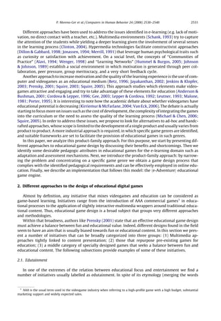 P. Moreno-Ger et al. / Computers in Human Behavior 24 (2008) 2530–2540                       2531


    Different approaches have been used to address the issues identiﬁed in e-learning (e.g. lack of moti-
vation, no direct contact with a teacher, etc.). Multimedia environments (Schank, 1993) try to capture
the attention of the students while yielding a deeper learning given the involvement of several senses
in the learning process (Clinton, 2004). Hypermedia technologies facilitate constructivist approaches
(Dillon & Gabbard, 1998; Jonassen, 1994; Merrill, 1991) that leverage human psychological traits such
as curiosity or satisfaction with achievement. On a social level, the concepts of ‘‘Communities of
Practice” (Alavi, 1994; Wenger, 1998) and ‘‘Learning Networks” (Hummel & Burgos, 2005; Johnson
& Johnson, 1989) establish a social environment in which motivation is generated through peer col-
laboration, peer pressure, group meritocracy, and a very short feedback cycle.
    Another approach to increase motivation and the quality of the learning experience is the use of com-
puter and videogames as an educational medium (Betz, 1996; Jayakanthan, 2002; Jenkins & Klopfer,
2003; Prensky, 2001; Squire, 2003; Squire, 2005). This approach studies which elements make video-
games attractive and engaging and try to take advantage of these elements for education (Anderson &
Bushman, 2001; Cordova & Lepper, 1996; Gee, 2003; Lepper & Cordova, 1992; Leutner, 1993; Malone,
1981; Porter, 1995). It is interesting to note how the academic debate about whether videogames have
educational potential is decreasing (Kirriemur & McFarlane, 2004; Van Eck, 2006). The debate is actually
starting to focus more on issues such as the cost of development, the complexity of integrating the games
into the curriculum or the need to assess the quality of the learning process (Michael & Chen, 2006;
Squire, 2005). In order to address these issues, we propose to look for alternatives to ad-hoc and handc-
rafted approaches, whose scope is limited to the development of a single product and usually varies from
product to product. A more industrial approach is required, in which speciﬁc game genres are identiﬁed,
and suitable frameworks are set to facilitate the provision of educational games in such genres.
    In this paper, we analyze this product-family approach. For this purpose, we start by presenting dif-
ferent approaches to educational game design by discussing their beneﬁts and shortcomings. Then we
identify some desirable pedagogic attributes in educational games for the e-learning domain such as
adaptation and assessment mechanisms. Next, we introduce the product-family approach: by narrow-
ing the problem and concentrating on a speciﬁc game genre we obtain a game design process that
complies with the identiﬁed pedagogical requirements and can be effectively employed in online edu-
cation. Finally, we describe an implementation that follows this model: the he-Adventurei educational
game engine.

2. Different approaches to the design of educational digital games

   Almost by deﬁnition, any initiative that mixes videogames and education can be considered as
game-based learning. Initiatives range from the introduction of AAA commercial games1 in educa-
tional processes to the application of slightly interactive multimedia wrappers around traditional educa-
tional content. Thus, educational game design is a broad subject that groups very different approaches
and methodologies.
   Within that broadness, authors like Prensky (2001) state that an effective educational game design
must achieve a balance between fun and educational value. Indeed, different designs found in the ﬁeld
seem to have an aim that is usually biased towards fun or educational content. In this section we pres-
ent a number of initiatives that can be broadly categorized into three groups: (1) Multimedia ap-
proaches tightly linked to content presentation; (2) those that repurpose pre-existing games for
education; (3) a middle category of specially designed games that seeks a balance between fun and
educational content. The following subsections provide examples of some of these initiatives.

2.1. Edutainment

  In one of the extremes of the relation between educational focus and entertainment we ﬁnd a
number of initiatives usually labelled as edutainment. In spite of its etymology (merging the words


 1
   AAA is the usual term used in the videogame industry when referring to a high-proﬁle game with a high budget, substantial
marketing support and widely expected sales.
 