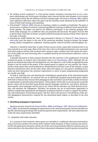 P. Moreno-Ger et al. / Computers in Human Behavior 24 (2008) 2530–2540         2533


 The monkey wrench conspiracyTM is a ﬁrst-person shooter oriented at learning how to use a com-
  puter-aided design tool. In this game, the player must construct his/her own weapons in an in-game
  console which works like the software tool that is being taught. The work in (Prensky, 2001) reports
  some additional reﬂections about this game and the amazing results obtained by the publisher in
  terms of both staff training and marketing.
 Virtual leaderTM (Aldrich, 2004), focuses on teaching a subject as complex as leadership. The game is
  structured as a number of scenarios, representing different meetings at different levels and with dif-
  ferent agendas. The player can observe the different participants in the meeting (gauging their
  mood, body-language, etc) as different ideas are proposed and discussed. The player must be able
  to get his ideas (and those of others) accepted without harming the morale of those whose ideas do
  not make it through.
 Imitating the model behind the ‘‘Sim” saga presented in Section 2.2, Virtual UTM (http://www.vir-
  tual-u.org/) puts the player in the role of the university president, having to balance the budget
  among campus management, employees, teaching quality, research facilities and throughput, etc.

    However, it should be noted that, in spite of these success stories, many other initiatives fail or are
even rejected at an early stage. Most of the time, this is due to the high development costs associated
with these projects and the risks involved when trying to make a product that will capture the atten-
tion of the public fun and interesting (this is a problem faced by all entertainment industries, such as
music or ﬁlms).
    A possible alternative to ﬁnd a balance between the two extremes is the modiﬁcation of existing
commercial games to improve their educational value as in (Purushotma, 2005). Although this ap-
proach can dramatically reduce the development cost, the objective is still to ﬁnd an appropriate game
design to suit the needs of the project. If the original games or engines are very speciﬁc, the charac-
teristics of the games that can be produced are closely bound to the basic traits of the originals, usually
devoid of educational value. On the other hand, when the engines are very generic (handling essen-
tially low-level operations) the technical requirements in terms of game programming background
are usually very high.
    As long as reducing costs and lowering the technological requirements of the educational games
are also a desired objective, we advocate the use of speciﬁcally designed educational game engines
with built-in features that increase their pedagogical value and which can be freely used by instructors
or organizations to develop educational games. These engines will be able to execute games in speciﬁc
genres, which will be described using domain-speciﬁc languages tailored for such genres. Being do-
main-speciﬁc, these languages will be easy to use, which will let educators use them directly to pro-
duce and maintain the videogames. Therefore, we promote the use of well-known approaches in
software engineering regarding the development of program families in order to support the produc-
tion and maintenance of educational games. The ﬁrst step in this process is the deﬁnition of the spe-
ciﬁc pedagogical characteristics required for the educational game engine, as described in the next
section.

3. Identifying pedagogical requirements

   Based on previous research (de Freitas  Oliver, 2006; Ju  Wagner, 1997; Moreno-Ger  Martinez-
Ortiz, 2005), we derived the pedagogical requirements of our educational games and then decided on a
speciﬁc educational game design that would incorporate those requirements. The next subsections de-
scribe the main requirements identiﬁed.

3.1. Integration with online education

   It is common to ﬁnd situations where games are included in a traditional classroom environment,
and an instructor monitors the activity of the students inside the game. In these scenarios, the instruc-
tor ﬁlls the gap between the game and the rest of the course by promoting reﬂection and discussion. In
online education, the educational value of these educational videogames could be greatly increased by
 