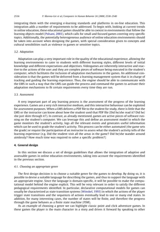 2534                   P. Moreno-Ger et al. / Computers in Human Behavior 24 (2008) 2530–2540


integrating them with the emerging e-learning standards and platforms in on-line education. This
integration adds a number of requirements to be addressed. To begin with, looking at current trends
in online education, these educational games should be able to coexist in environments that follow the
learning objects model (Polsani, 2003), which calls for small and focused games covering very speciﬁc
topics. Additionally, the potentially heterogeneous audience of online education environments should
be taken into account when designing the games, with special consideration given to concepts and
cultural sensibilities such as violence in games or sensitive topics.

3.2. Adaptation

   Adaptation can play a very important role in the quality of the educational experience, allowing the
learning environments to cater to students with different learning styles, different levels of initial
knowledge and different expectations and objectives. Videogames are inherently interactive and reac-
tive to the actions of the user and they are complex pieces of software being executed in the student’s
computer, which facilitates the inclusion of adaptation mechanisms in the games. An additional con-
sideration is that the games will be delivered from a learning management system that is in charge of
tracking and guiding the learning experience. Thus, the engine should be able to communicate with
the LMS in such a way that the LMS can guide the process and command the games to activate their
adaptation mechanisms to ﬁt certain requirements every time they are run.

3.3. Assessment

    A very important part of any learning process is the assessment of the progress of the learning
experience. Games are a very rich interactive medium, and this interactive behaviour can be exploited
for assessment purposes. When a LMS delivers a PDF ﬁle to the student for study, there is little that the
LMS or the instructor can know about how the student used that PDF ﬁle (Did he/she read it? Did he/
she just skim through it?). In contrast, as already mentioned, games are active pieces of software run-
ning on the student’s computer. We can leverage this and deﬁne an assessment model in which the
game monitors the student’s activity, logs all the relevant events and generates useful information
which can be used to grade the student’s activity. This process can be either automated (the game sets
the grade) or require the participation of an instructor to assess what the student’s activity tells of the
learning experience (e.g. Did the student visit all the areas in the game? Did he/she wander around
aimlessly? How much time was required to solve a speciﬁc problem?)

4. General design

    In this section we discuss a set of design guidelines that allows the integration of adaptive and
assessable games in online education environments, taking into account the requirements identiﬁed
in the previous section.

4.1. Choosing an appropriate genre

    The ﬁrst design decision is to choose a suitable genre for the games to develop. By doing so, it is
possible to devise a suitable language for describing the games, and thus to support the language with
an appropriate engine. Since the language is domain-speciﬁc, it will be possible to make the compu-
tational model behind the engine explicit. This will be very relevant in order to satisfy the different
pedagogical requirements identiﬁed. In particular, declarative computational models for games can
usually be characterized as state transition systems (Winskel, 1993) in which the actions of the player
trigger state transitions and the sequences of actions eventually lead to one or many end states. In
addition, for many interesting cases, the number of states will be ﬁnite, and therefore the progress
through the game behaves as a ﬁnite state machine (FSM).
    As an example of choosing a genre we can highlight classic point and click adventure games. In
these games the player is the main character in a story and drives it forward by speaking to other
 