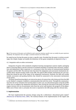 2536                        P. Moreno-Ger et al. / Computers in Human Behavior 24 (2008) 2530–2540




Fig. 2. The structure of the game can be deﬁned in such a way that entering a speciﬁc state can modify the game experience
completely. The adaptation rules can trigger a transition towards one of these states.

be made by just forcing the game to enter a speciﬁc state. Provided that the game is written accord-
ingly, this simple change can modify the behaviour of the game completely as depicted in Fig. 2.

4.3. Integration with an online environment

    Integration of games with standards-compliant learning management systems implies packaging
them as learning objects and the inclusion of standard metadata to facilitate their discovery, integra-
tion and deployment. More important, it is necessary to face the notion of communication between
the games and the LMS. The external rules that drive the adaptation and assessment mechanisms de-
scribed above should actually reside in the LMS. The typical LMS includes mechanisms for user pro-
ﬁling that should be part of the input of the adaptation mechanism. Similarly, the LMS will usually
include assessment and grading facilities that should be connected to the assessment mechanisms
of the games.
    The game-based learning objects are interactive pieces of content that, after being sent from the LMS
to the student’s computer, establish a communication link with the server. Through this communica-
tion link, the server initializes the learning object (in this case, our educational game) using the proﬁle
of the user to conﬁgure the adaptation mechanism. Then, during the execution of the game, the game
engine retrieves the set of assessment rules from the server and monitors the progress of the player.
When one of those rules is activated, the event is reported to the LMS along with the relevant data.

5. Implementation

  We have implemented the previous design using the he-Adventurei educational game engine2
(Moreno-Ger  Martinez-Ortiz, 2005). The technical details of the implementation of the engine and

 2
     he-Adventurei was formerly mentioned in the literature as ‘‘The he-Gamei Project”.
 