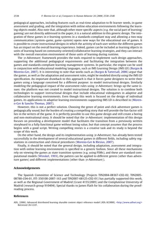 2538                     P. Moreno-Ger et al. / Computers in Human Behavior 24 (2008) 2530–2540


pedagogical approaches, including features such as real-time adaptation to ﬁt learner needs, in-game
assessment and grading, and the integration with online education environments following the learn-
ing objects model. Also note that, although other more speciﬁc aspects (e.g. the social part of learning/
gaming) are not directly addressed in the paper, it is a natural addition to this generic design. The inte-
gration of these games in e-learning systems in a standards-compliant way and allowing a two-way
communication (system–game, game–system) opens new ways for the educational use of games. It
is possible to create instructional designs in which the activity of each user within the different games
has an impact on the overall learning experience. Indeed, games can be included as learning objects in
units of learning based on community-oriented/collaborative learning strategies, and they can interact
with the overall execution environment of those units of learning during runtime.
    The he-Adventurei framework provides the tools required to implement such design approaches,
supporting the additional pedagogical requirements and facilitating the integration between the
games and standards-compliant learning management systems. In particular, the engine can be used
in conjunction with educational modeling languages, such as IMS Learning Design (IMS LD) (Burgos 
Moreno-Ger, 2007). It is interesting to note that works such as (Burgos  Tattersall, 2006) argue that
the games, as well as the adaptation and assessment rules, might be modeled directly using the IMS LD
speciﬁcation. An important drawback to this approach is that it forces game designers to write their
games using a language conceived for a different purpose: to model instructional designs. Similarly
modeling the pedagogical impact of the assessment rules using he-Adventurei brings up the same is-
sues: the platform was not created to model instructional designs. The solution is to combine both
technologies to support instructional designs that include educational videogames in adaptive and
collaborative learning environments. Even though this work is focused on the design of individual
games, its applications to adaptive learning environments supporting IMS LD is described in (Moren-
o-Ger  Sancho Thomas, 2007).
    However, this is not a perfect solution. Choosing the genre of point and click adventure games is
pedagogically sound, but the burden of creating a compelling story that will provide the fun-factor still
lies in the writers of the game. It is perfectly possible to use this game design and still create a boring
and non-motivational story. It should be noted that the he-Adventurei implementation of this design
focuses on providing a development model that facilitates the transition from a previously written
storyboard to a fully functional game without losing value, but that concept assumes that the process
begins with a good script. Writing compelling stories is a creative task and its study is beyond the
scope of this work.
    On the other hand, the design and its implementation using he-Adventurei has already been tested
successfully in the development of several educational games in different ﬁelds, including safety reg-
ulations in construction and clinical procedures (Moreno-Ger  Blesius, 2007).
    Finally, it should be noted that the general design, including adaptation, assessment and integra-
tion with online learning environments is speciﬁed in a generic fashion. Since all these mechanisms
rely on viewing the games as state transition systems (e.g. using FSMs), and these are standard com-
putational models (Winskel, 1993), the pattern can be applied to different genres (other than adven-
ture games) and different implementations (other than he-Adventurei).


Acknowledgements

   The Spanish Committee of Science and Technology (Projects TIN2004-08367-C02-02, TIN2005-
08788-C04-01, FIT-350100-2007-163 and TIN2007-68125-C02-01) has partially supported this work,
as well as the Regional Government of Madrid (Grant 4155/2005) and the Complutense University of
Madrid (research group 910494). Special thanks to James Flath for his collaboration during the proof-
reading process.

References

ADL. (2006). Advanced distributed learning sharable content object reference model (ADL-SCORM). http://www.adlnet.org/
   Retrieved 26.12.07.
 