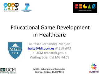 Educational Game Development
in Healthcare
Baltasar Fernandez-Manjon
balta@fdi.ucm.es @BaltaFM
e-UCM research group
Visiting Scientist MGH-LCS
MGH – Laboratory of Computer
Science, Boston, 13/08/2013
 