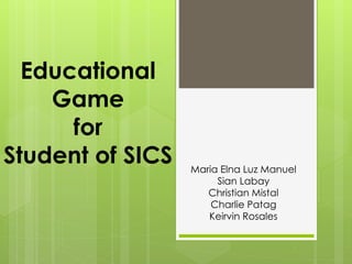 Educational
Game
for
Student of SICS Maria Elna Luz Manuel
Sian Labay
Christian Mistal
Charlie Patag
Keirvin Rosales
 