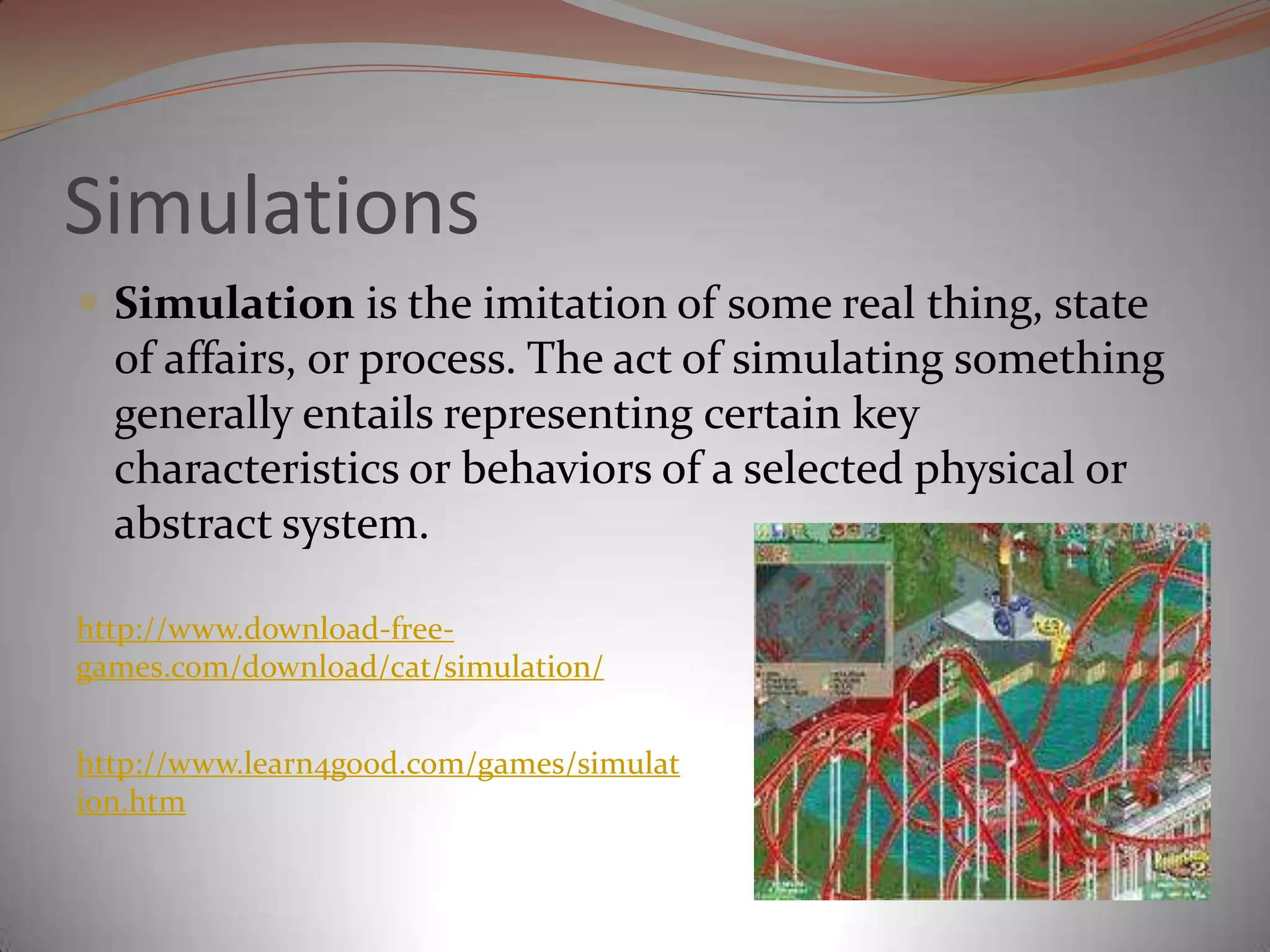 SimulationsSimulation is the imitation of some real thing, state of affairs, or process. The act of simulating something generally entails representing certain key characteristics or behaviors of a selected physical or abstract system.http://www.download-free-games.com/download/cat/simulation/http://www.learn4good.com/games/simulation.htm