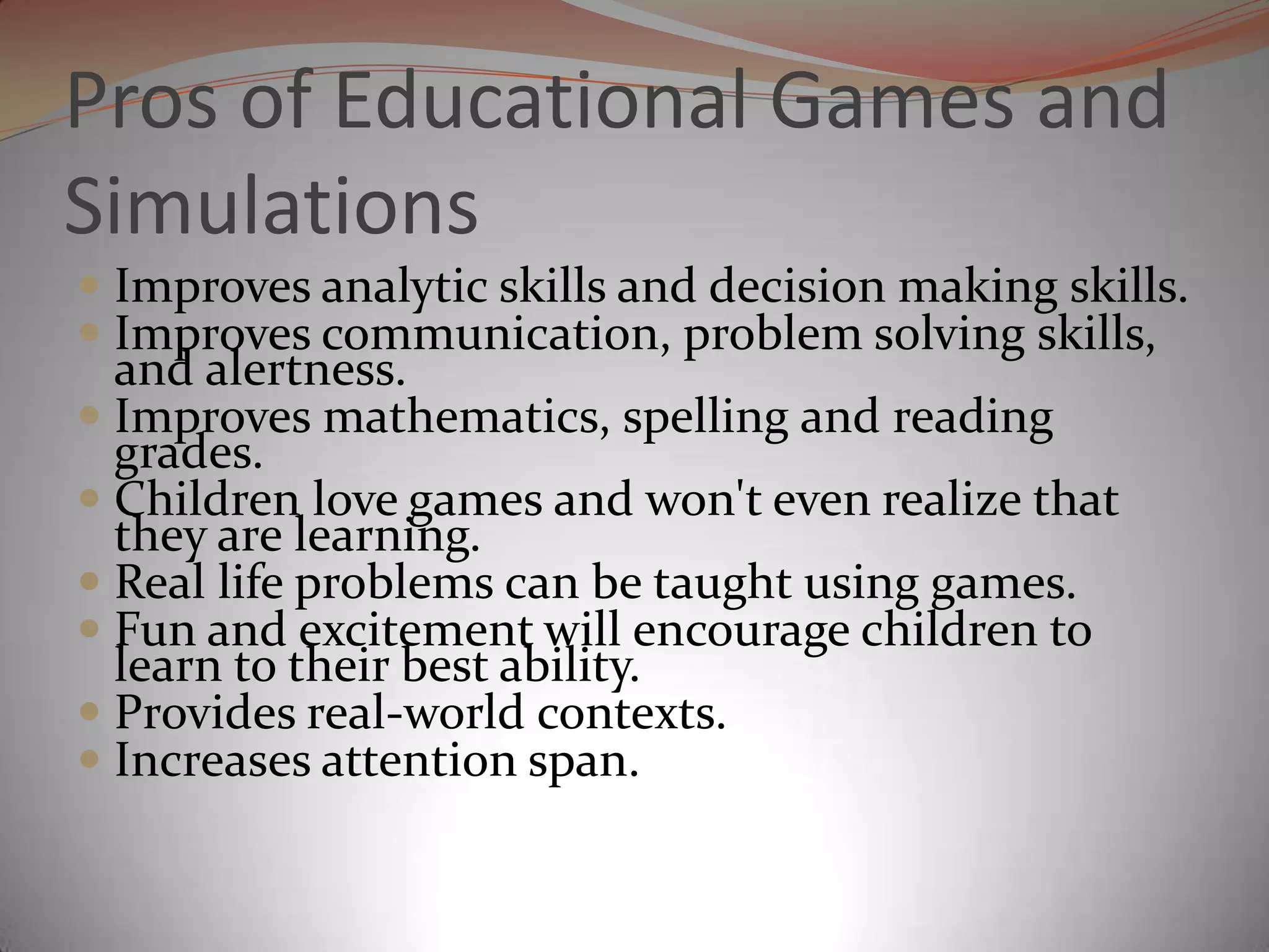 Pros of Educational Games and Simulations Improves analytic skills and decision making skills.Improves communication, problem solving skills, and alertness.Improves mathematics, spelling and reading grades. Children love games and won't even realize that they are learning.Real life problems can be taught using games. Fun and excitement will encourage children to learn to their best ability.Provides real-world contexts. Increases attention span. 