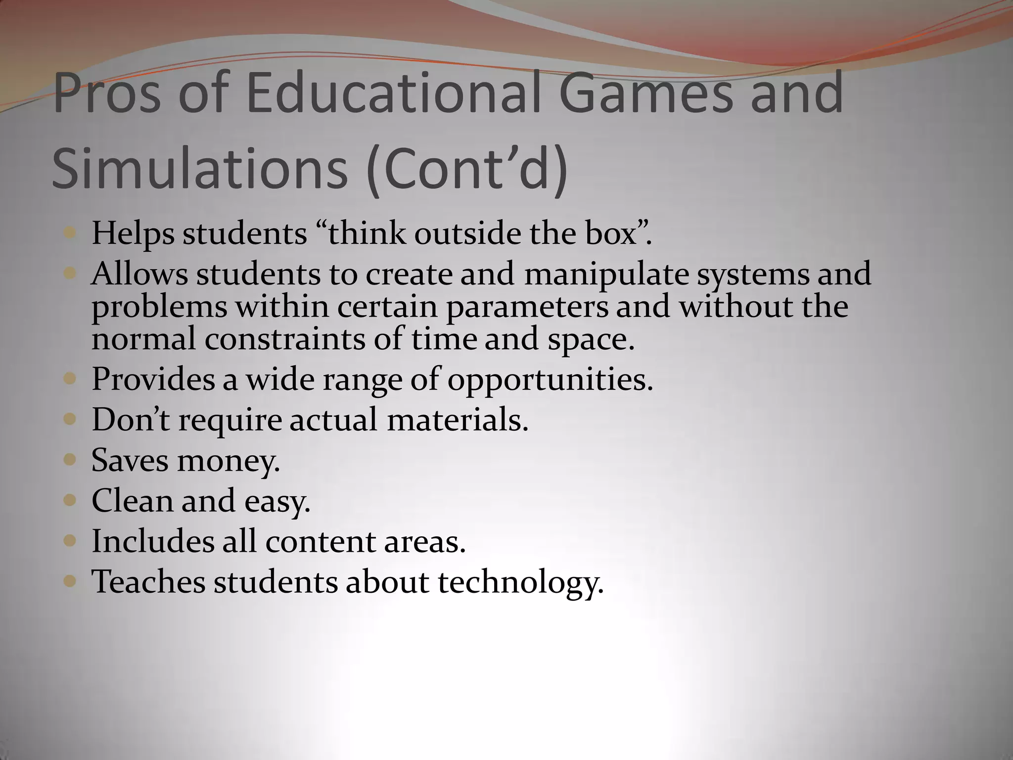 Pros of Educational Games and Simulations (Cont’d)Helps students “think outside the box”. Allows students to create and manipulate systems and problems within certain parameters and without the normal constraints of time and space.Provides a wide range of opportunities.Don’t require actual materials.Saves money. Clean and easy.Includes all content areas.Teaches students about technology. 