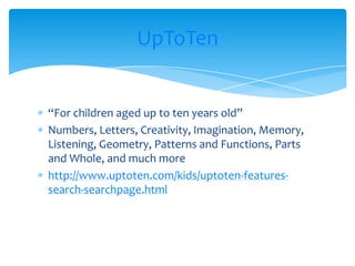 “For children aged up to ten years old”Numbers, Letters, Creativity, Imagination, Memory, Listening, Geometry, Patterns and Functions, Parts and Whole, and much morehttp://www.uptoten.com/kids/uptoten-features-search-searchpage.htmlUpToTen