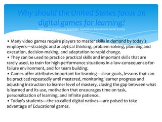 Why should the United States focus on digital games for learning?Federation of American Scientists:  Summit on Educational Games (2005)• Many video games require players to master skills in demand by today’s employers—strategic and analytical thinking, problem solving, planning and execution, decision-making, and adaptation to rapid change.• They can be used to practice practical skills and important skills that are rarely used, to train for high-performance situations in a low-consequence-for-failure environment, and for team building.• Games offer attributes important for learning—clear goals, lessons that can be practiced repeatedly until mastered, monitoring learner progress and adjusting instruction to learner level of mastery, closing the gap between what is learned and its use, motivation that encourages time on task, personalization of learning, and infinite patience.• Today’s students—the so-called digital natives—are poised to take advantage of Educational games.