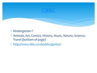 Kindergarten-?Animals, Art, Comics, History, Music, Nature, Science, Travel (bottom of page)http://www.bbc.co.uk/cbbc/games/CBBC