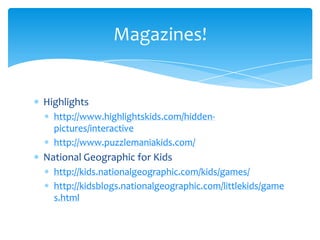 Highlightshttp://www.highlightskids.com/hidden-pictures/interactivehttp://www.puzzlemaniakids.com/National Geographic for Kidshttp://kids.nationalgeographic.com/kids/games/http://kidsblogs.nationalgeographic.com/littlekids/games.htmlMagazines!