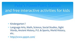 Kindergarten-?Language Arts, Math, Science, Social Studies, Sight Words, Ancient History, P.E. & Sports, World History, etc.http://www.pppst.com/Pete’s PowerPoint Stationand free interactive activities for kids