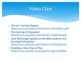 The 2011 Horizon Report http://www.youtube.com/watch?v=DHUufQm_gdAThe Gaming of Education http://www.youtube.com/watch?v=HoKFAhAeKjIJane McGonigal speaks on the skills students are learning from games http://www.youtube.com/watch?v=OrZiWqGILKsEnabling a New Way to Play http://www.youtube.com/watch?v=rgLkF46tN64Video Clips