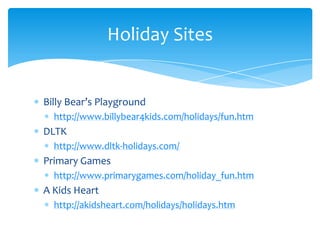 Billy Bear’s Playgroundhttp://www.billybear4kids.com/holidays/fun.htmDLTKhttp://www.dltk-holidays.com/Primary Gameshttp://www.primarygames.com/holiday_fun.htmA Kids Hearthttp://akidsheart.com/holidays/holidays.htmHoliday Sites