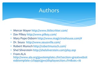 Mercer Mayer http://www.littlecritter.com/DavPilkeyhttp://www.pilkey.com/Mary Pope Osborn http://www.magictreehouse.com/#Dr. Seuss  http://www.seussville.com/Robert Munschhttp://robertmunsch.com/Shel Silverstein http://shelsilverstein.com/play.aspFrom ALA http://www.ala.org/gwstemplate.cfm?section=greatwebsites&template=/cfapps/gws/displaysection.cfm&sec=16Authors