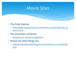 The Polar Expresshttp://polarexpressmovie.warnerbros.com/dvd/media_games.htmlThe Chronicles of Narniahttp://www.narnia.com/games/Where the Wild Things Arehttp://wherethewildthingsare.warnerbros.com/dvd/#/SplashMovie Sites