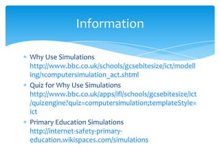 Why Use Simulations http://www.bbc.co.uk/schools/gcsebitesize/ict/modelling/1computersimulation_act.shtmlQuiz for Why Use Simulations http://www.bbc.co.uk/apps/ifl/schools/gcsebitesize/ict/quizengine?quiz=computersimulation;templateStyle=ictPrimary Education Simulations                             http://internet-safety-primary-education.wikispaces.com/simulationsInformation