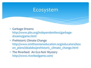 Garbage Dreams http://www.pbs.org/independentlens/garbage-dreams/game.htmlPrehistoric Climate Change http://www.smithsonianeducation.org/educators/lesson_plans/idealabs/prehistoric_climate_change.htmlThe Riverbed:  An Eco-Noir Mystery http://www.riverbedgame.com/Ecosystem