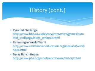 Pyramid Challenge http://www.bbc.co.uk/history/interactive/games/pyramid_challenge/index_embed.shtmlRationing in World War II http://www.smithsonianeducation.org/idealabs/wwii/index.htmlTexas Ranch House http://www.pbs.org/wnet/ranchhouse/history.htmlHistory (cont.)